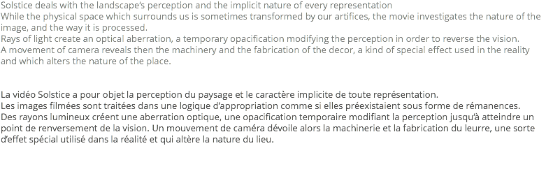 Solstice deals with the landscape’s perception and the implicit nature of every representation
While the physical space which surrounds us is sometimes transformed by our artifices, the movie investigates the nature of the image, and the way it is processed.
Rays of light create an optical aberration, a temporary opacification modifying the perception in order to reverse the vision.
A movement of camera reveals then the machinery and the fabrication of the decor, a kind of special effect used in the reality and which alters the nature of the place. La vidéo Solstice a pour objet la perception du paysage et le caractère implicite de toute représentation.
Les images filmées sont traitées dans une logique d’appropriation comme si elles préexistaient sous forme de rémanences.
Des rayons lumineux créent une aberration optique, une opacification temporaire modifiant la perception jusqu’à atteindre un point de renversement de la vision. Un mouvement de caméra dévoile alors la machinerie et la fabrication du leurre, une sorte d’effet spécial utilisé dans la réalité et qui altère la nature du lieu.